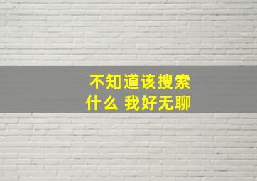 不知道该搜索什么 我好无聊